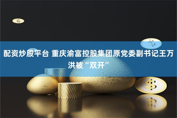 配资炒股平台 重庆渝富控股集团原党委副书记王万洪被“双开”