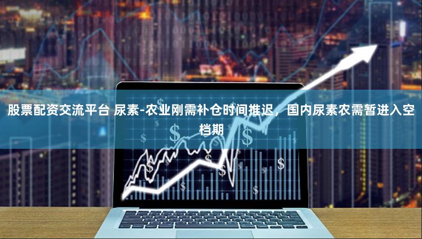 股票配资交流平台 尿素-农业刚需补仓时间推迟，国内尿素农需暂进入空档期