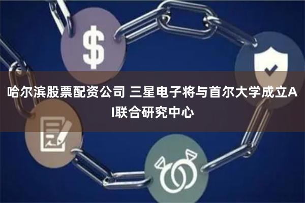 哈尔滨股票配资公司 三星电子将与首尔大学成立AI联合研究中心