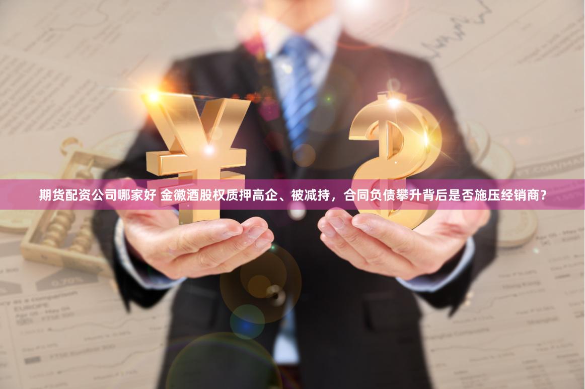 期货配资公司哪家好 金徽酒股权质押高企、被减持，合同负债攀升背后是否施压经销商？