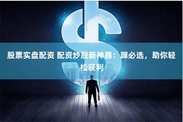 股票实盘配资 配资炒股新神器：蹿必选，助你轻松获利
