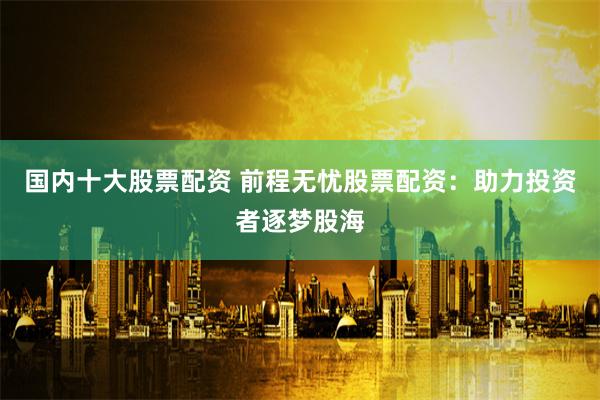 国内十大股票配资 前程无忧股票配资：助力投资者逐梦股海