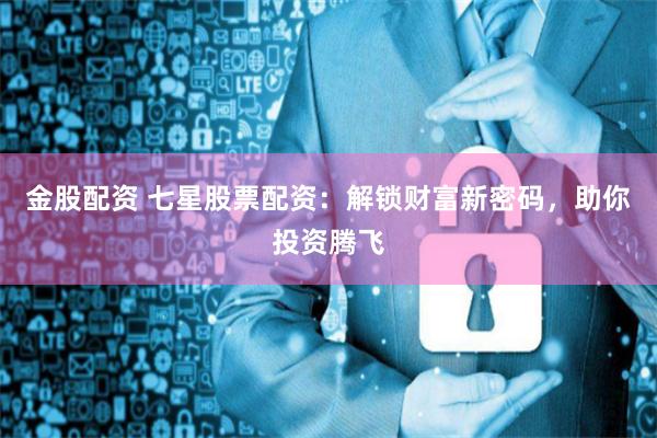 金股配资 七星股票配资：解锁财富新密码，助你投资腾飞