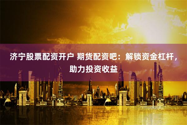 济宁股票配资开户 期货配资吧：解锁资金杠杆，助力投资收益