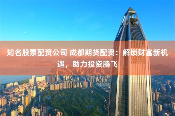 知名股票配资公司 成都期货配资：解锁财富新机遇，助力投资腾飞