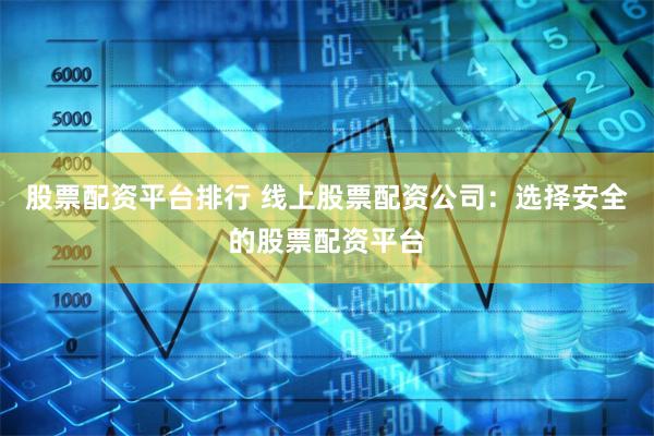 股票配资平台排行 线上股票配资公司：选择安全的股票配资平台