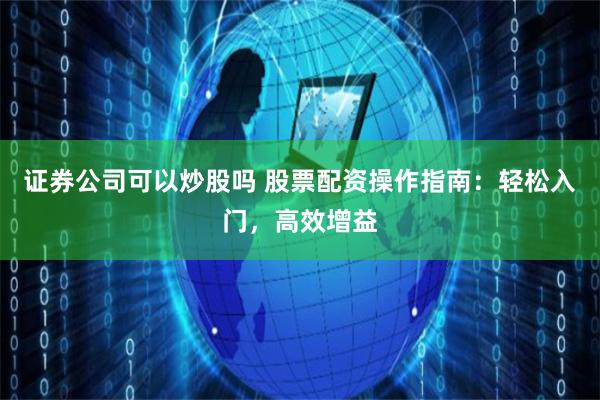 证券公司可以炒股吗 股票配资操作指南：轻松入门，高效增益