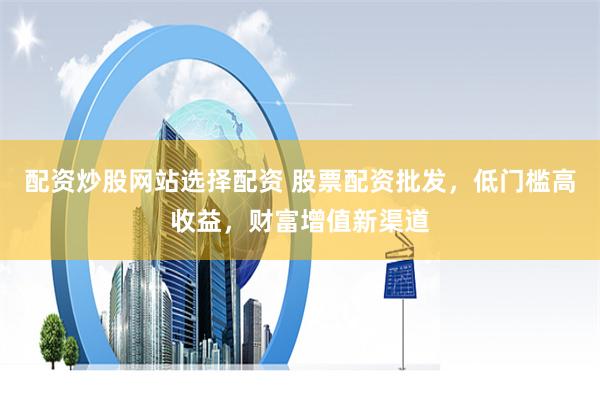 配资炒股网站选择配资 股票配资批发，低门槛高收益，财富增值新渠道