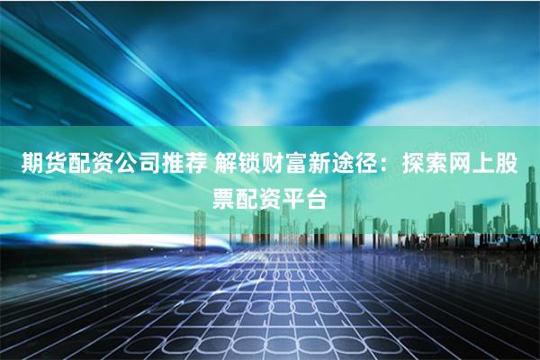 期货配资公司推荐 解锁财富新途径：探索网上股票配资平台