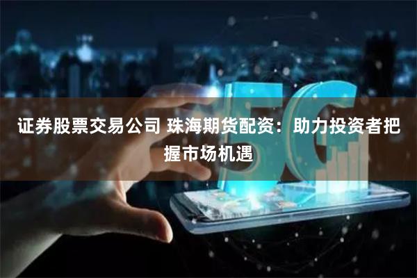 证券股票交易公司 珠海期货配资:助力投资者把握市场机遇