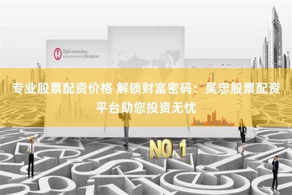 专业股票配资价格 解锁财富密码:吴忠股票配资平台助您投资无忧