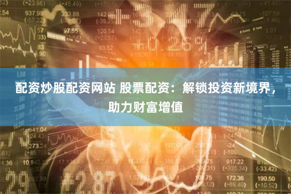 配资炒股配资网站 股票配资:解锁投资新境界,助力财富增值