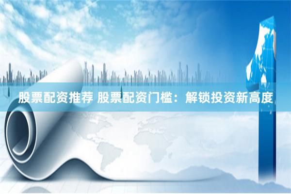 股票配资推荐 股票配资门槛:解锁投资新高度