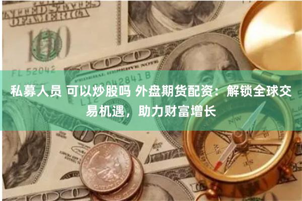 私募人员 可以炒股吗 外盘期货配资:解锁全球交易机遇,助力财富增长