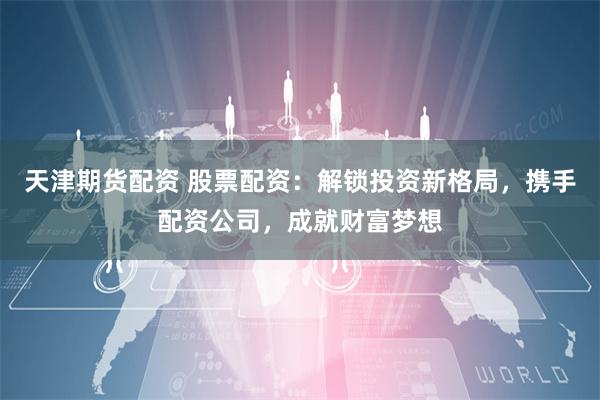 天津期货配资 股票配资:解锁投资新格局,携手配资公司,成就财富梦想