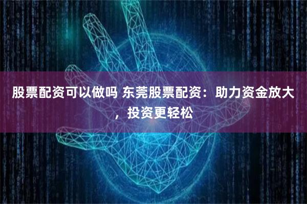 股票配资可以做吗 东莞股票配资:助力资金放大,投资更轻松